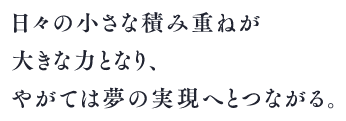 日々の小さな積み重ねが大きな力となり、やがては夢の実現へとつながる。